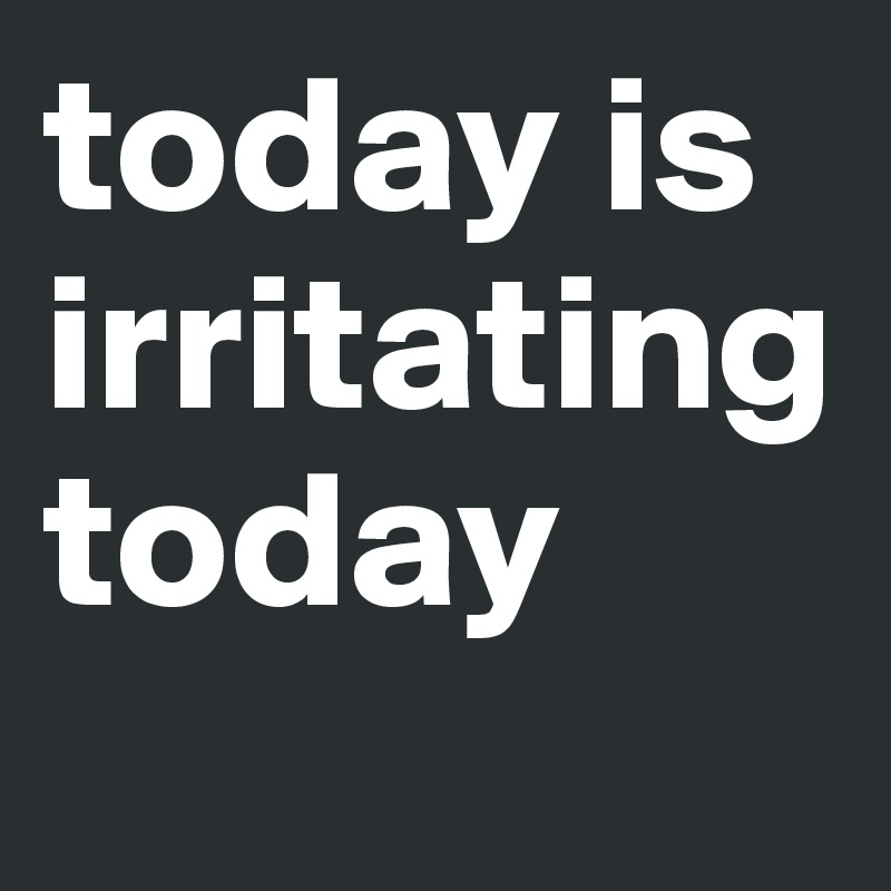 today is irritating today

