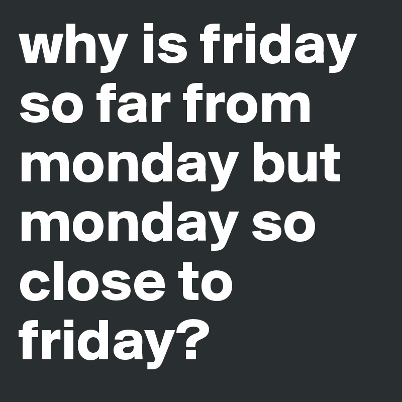 why is friday so far from monday but monday so close to friday?