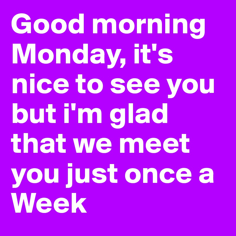 Good morning Monday, it's nice to see you but i'm glad that we meet you just once a Week
