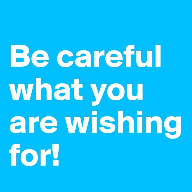 
Be careful what you are wishing for!