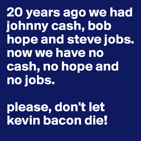 20 years ago we had johnny cash, bob hope and steve jobs.
now we have no cash, no hope and no jobs.

please, don't let kevin bacon die!