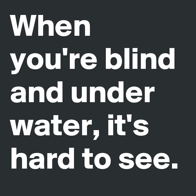 When you're blind and under water, it's hard to see.