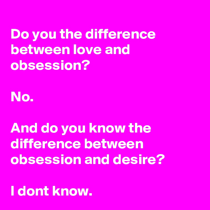 
Do you the difference between love and obsession?

No.

And do you know the difference between obsession and desire?

I dont know.