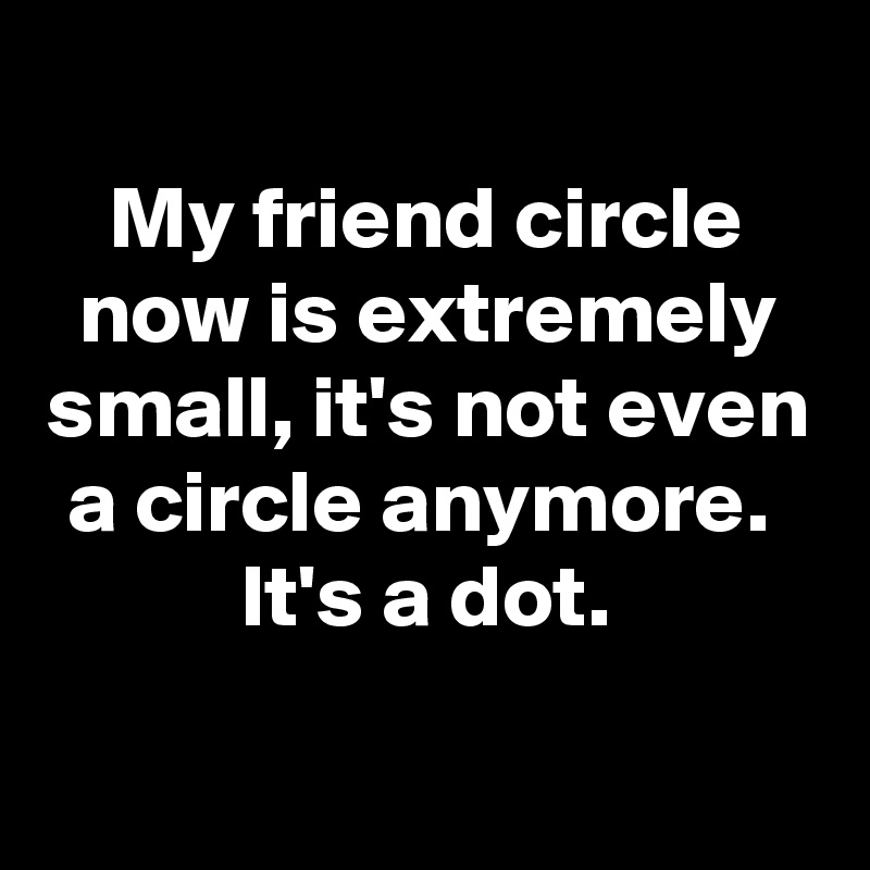 
My friend circle now is extremely small, it's not even a circle anymore. 
It's a dot.

