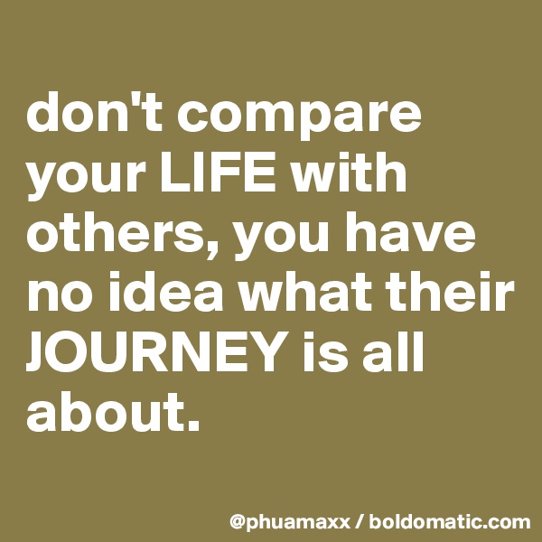 
don't compare your LIFE with others, you have no idea what their JOURNEY is all about.
