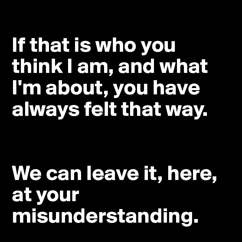 
If that is who you think I am, and what I'm about, you have always felt that way.


We can leave it, here, at your misunderstanding.