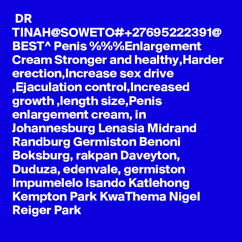  DR TINAH@SOWETO#+27695222391@ BEST^ Penis %%%Enlargement Cream Stronger and healthy,Harder erection,Increase sex drive ,Ejaculation control,Increased growth ,length size,Penis enlargement cream, in Johannesburg Lenasia Midrand Randburg Germiston Benoni Boksburg, rakpan Daveyton, Duduza, edenvale, germiston Impumelelo Isando Katlehong Kempton Park KwaThema Nigel Reiger Park 