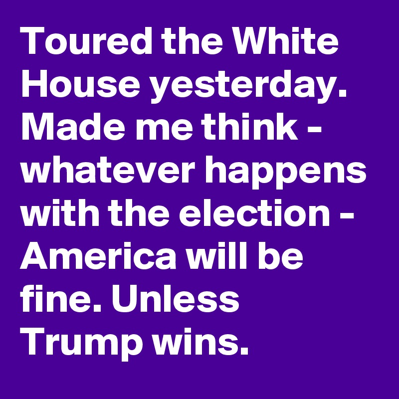 Toured the White House yesterday. Made me think - whatever happens with the election - America will be fine. Unless Trump wins.