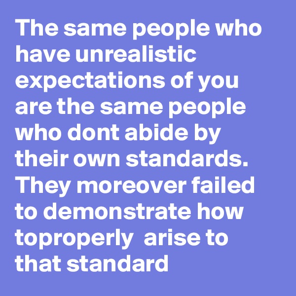 The same people who have unrealistic expectations of you are the same people who dont abide by their own standards. They moreover failed to demonstrate how toproperly  arise to that standard 