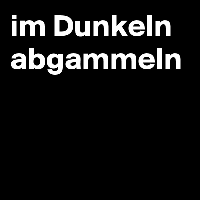 im Dunkeln abgammeln
