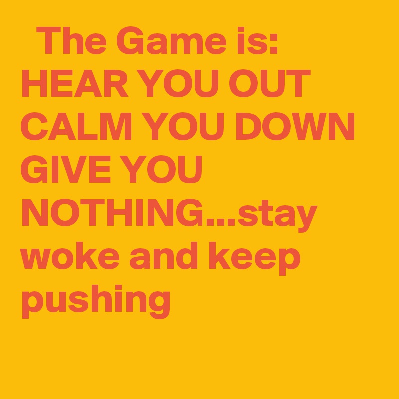   The Game is:
HEAR YOU OUT
CALM YOU DOWN
GIVE YOU NOTHING...stay woke and keep pushing
