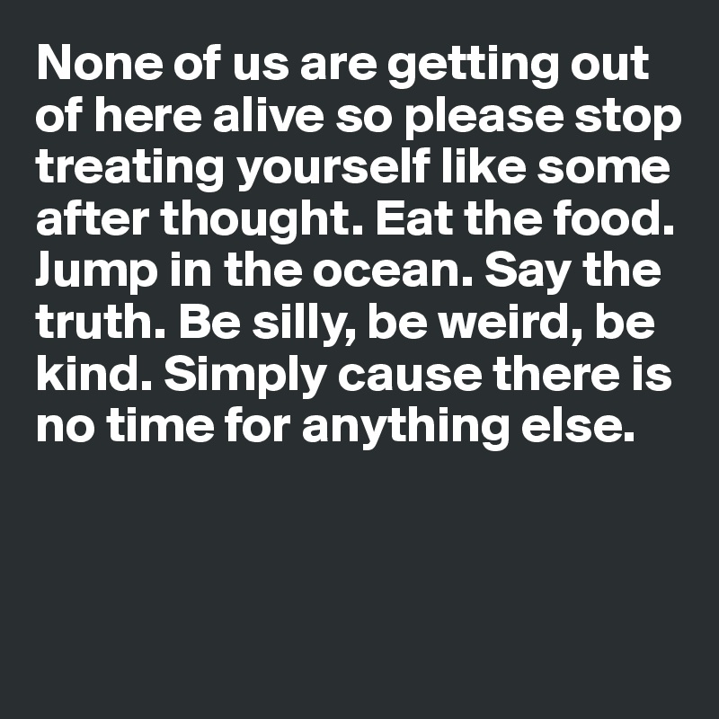 None of us are getting out of here alive so please stop 
treating yourself like some
after thought. Eat the food. Jump in the ocean. Say the truth. Be silly, be weird, be kind. Simply cause there is no time for anything else. 



