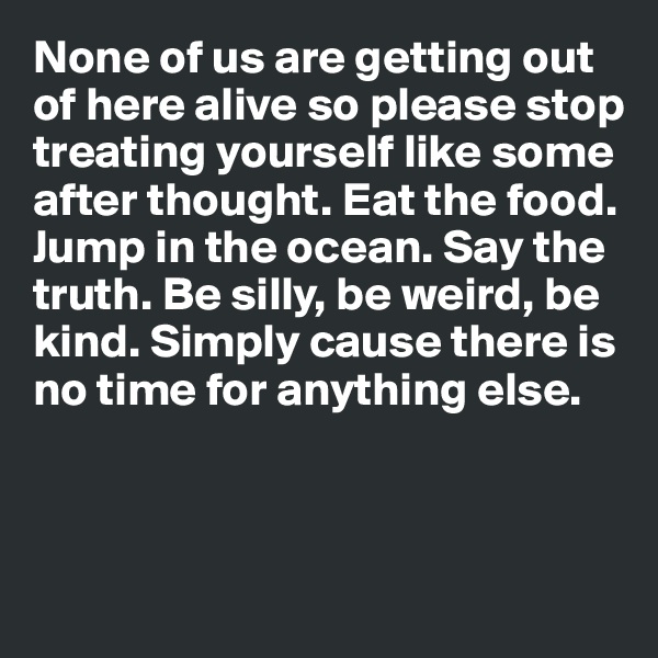 None of us are getting out of here alive so please stop 
treating yourself like some
after thought. Eat the food. Jump in the ocean. Say the truth. Be silly, be weird, be kind. Simply cause there is no time for anything else. 



