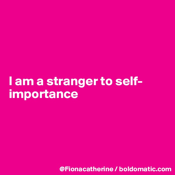 




I am a stranger to self-
importance




