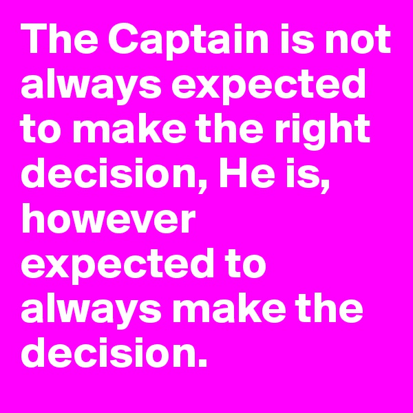 The Captain is not always expected to make the right decision, He is, however expected to always make the decision.