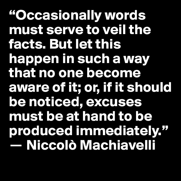 “Occasionally words must serve to veil the facts. But let this happen in such a way that no one become aware of it; or, if it should be noticed, excuses must be at hand to be produced immediately.” 
? Niccolò Machiavelli
