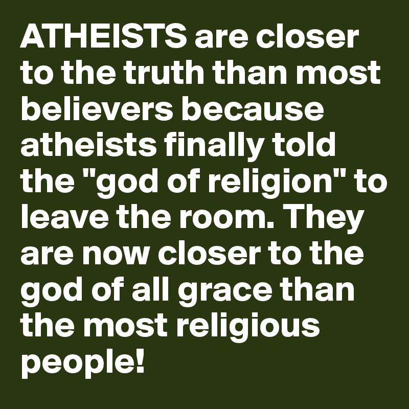 ATHEISTS are closer to the truth than most believers because atheists finally told the "god of religion" to leave the room. They are now closer to the god of all grace than the most religious people!