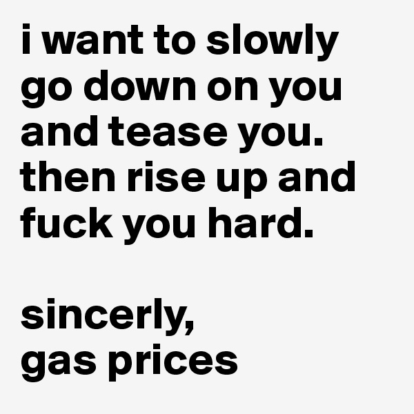 i want to slowly go down on you and tease you. then rise up and fuck you hard.

sincerly,
gas prices