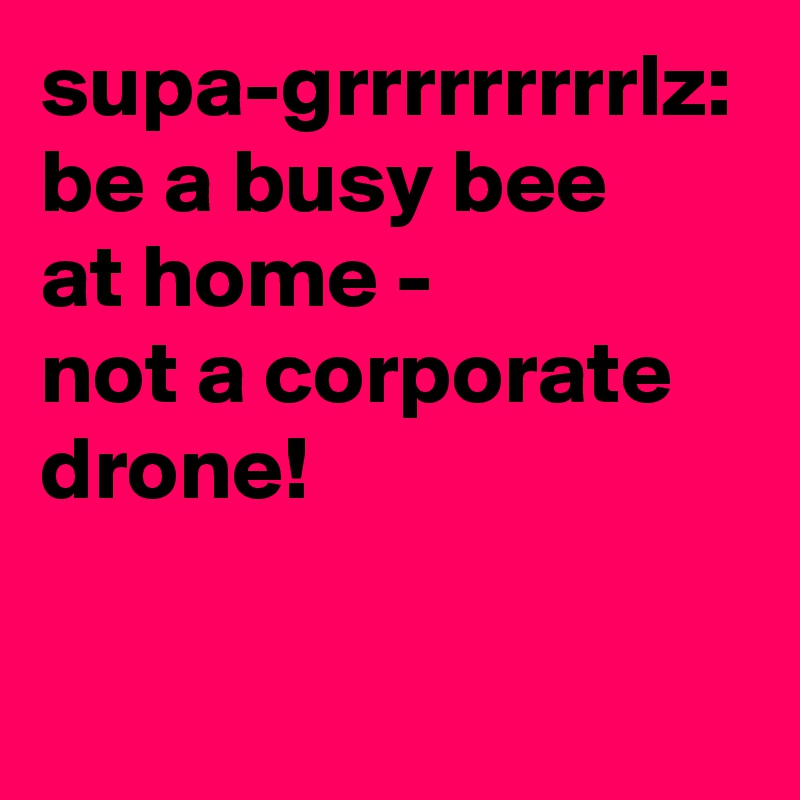 supa-grrrrrrrrrlz:
be a busy bee
at home -
not a corporate
drone!