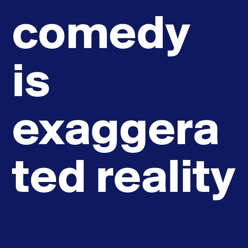 comedy is exaggerated reality