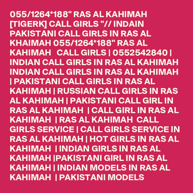 055/1264*188" RAS AL KAHIMAH [TIGERK] CALL GIRLS "// INDAIN PAKISTANI CALL GIRLS IN RAS AL KHAIMAH 055/1264*188" RAS AL KAHIMAH   CALL GIRLS | 0552542840 | INDIAN CALL GIRLS IN RAS AL KAHIMAH  INDIAN CALL GIRLS IN RAS AL KAHIMAH | PAKISTANI CALL GIRLS IN RAS AL KAHIMAH | RUSSIAN CALL GIRLS IN RAS AL KAHIMAH | PAKISTANI CALL GIRL IN RAS AL KAHIMAH  | CALL GIRL IN RAS AL KAHIMAH  | RAS AL KAHIMAH  CALL GIRLS SERVICE | CALL GIRLS SERVICE IN RAS AL KAHIMAH | HOT GIRLS IN RAS AL KAHIMAH  | INDIAN GIRLS IN RAS AL KAHIMAH |PAKISTANI GIRL IN RAS AL KAHIMAH | INDIAN MODELS IN RAS AL KAHIMAH  | PAKISTANI MODELS 