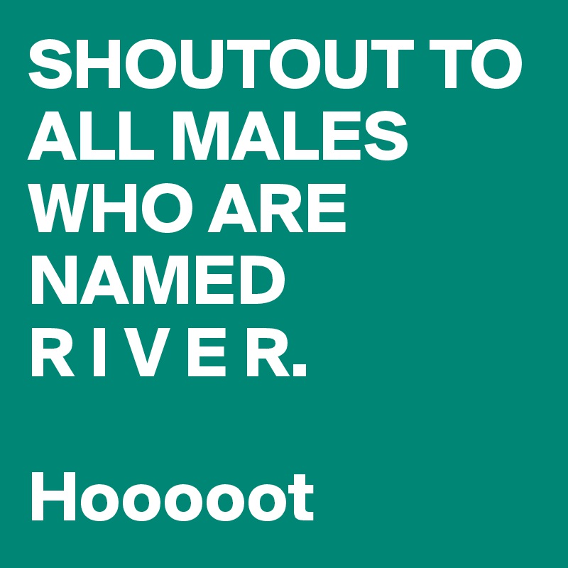 SHOUTOUT TO ALL MALES WHO ARE NAMED 
R I V E R. 

Hooooot 