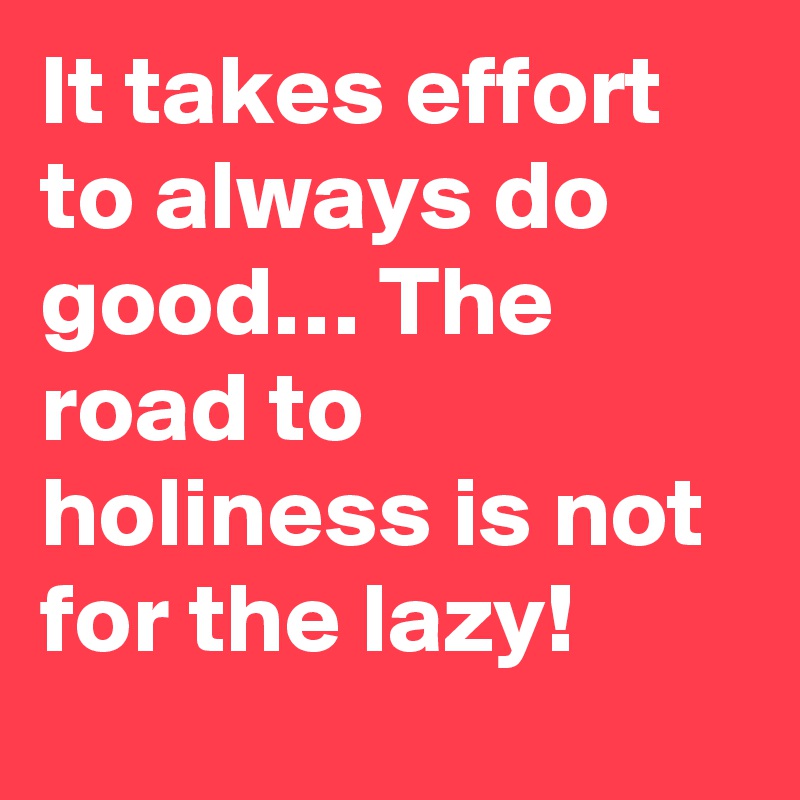 It takes effort to always do good… The road to holiness is not for the lazy!