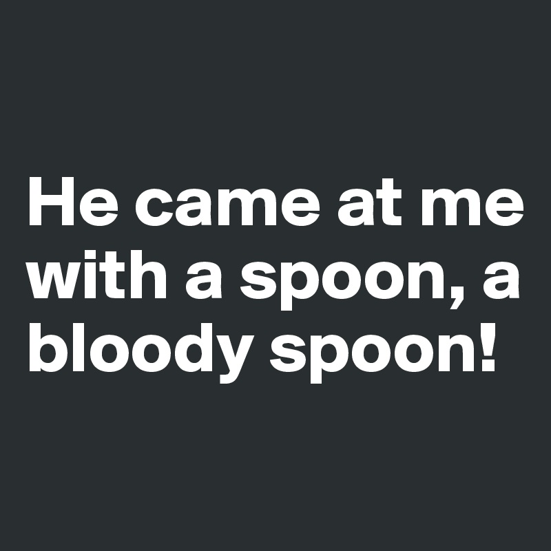 
 
He came at me with a spoon, a bloody spoon!
