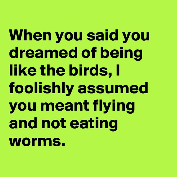 
When you said you dreamed of being like the birds, I foolishly assumed you meant flying and not eating worms.
