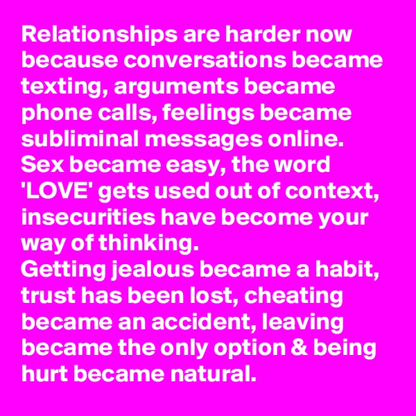 Relationships are harder now because conversations became texting, arguments became phone calls, feelings became subliminal messages online.  
Sex became easy, the word 'LOVE' gets used out of context, insecurities have become your way of thinking.  
Getting jealous became a habit, trust has been lost, cheating became an accident, leaving became the only option & being hurt became natural.
