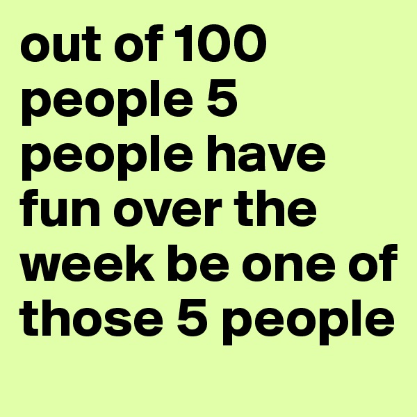 out of 100 people 5 people have fun over the week be one of those 5 people 