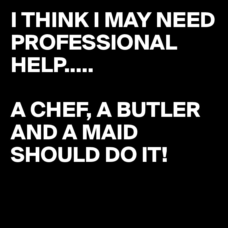 I THINK I MAY NEED PROFESSIONAL HELP.....

A CHEF, A BUTLER AND A MAID SHOULD DO IT!

