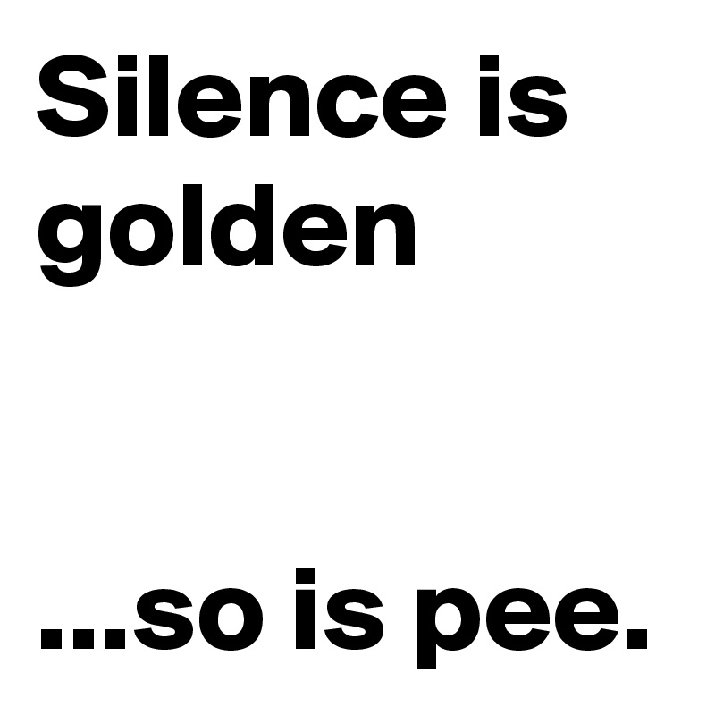 Silence is golden


...so is pee.