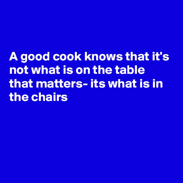 


A good cook knows that it's not what is on the table that matters- its what is in the chairs




