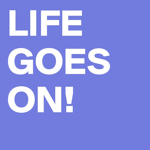 LIFE GOES ON! 