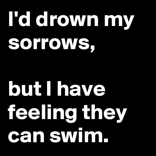 I'd drown my sorrows,

but I have feeling they can swim.
