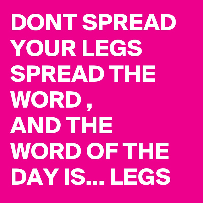 DONT SPREAD YOUR LEGS SPREAD THE WORD ,
AND THE WORD OF THE DAY IS... LEGS