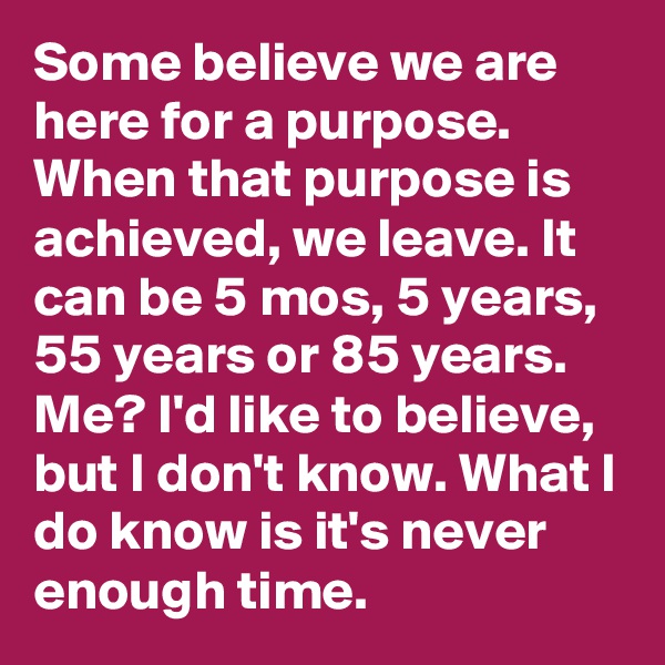 Some believe we are here for a purpose. When that purpose is achieved, we leave. It can be 5 mos, 5 years, 55 years or 85 years. Me? I'd like to believe, but I don't know. What I do know is it's never enough time. 
