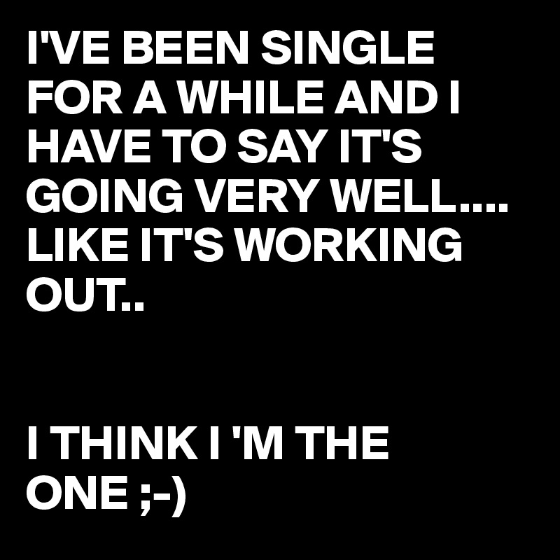 I'VE BEEN SINGLE FOR A WHILE AND I HAVE TO SAY IT'S GOING VERY WELL....
LIKE IT'S WORKING OUT..


I THINK I 'M THE ONE ;-)