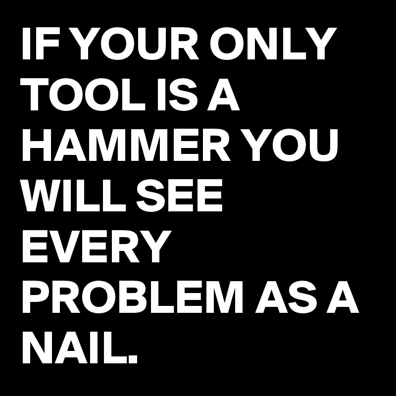 IF YOUR ONLY TOOL IS A HAMMER YOU WILL SEE EVERY PROBLEM AS A NAIL.