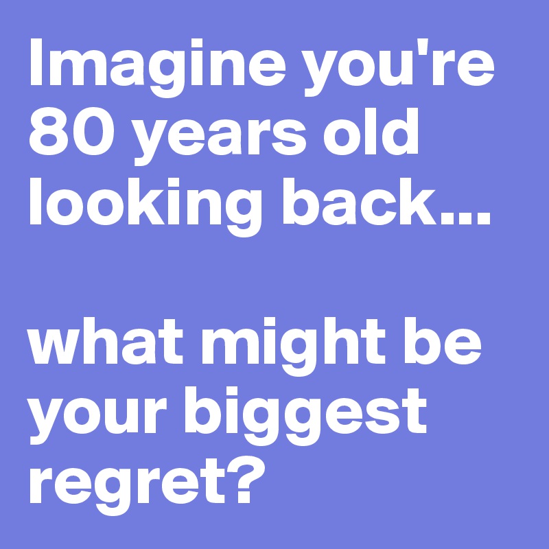 Imagine you're 80 years old looking back...

what might be your biggest regret?