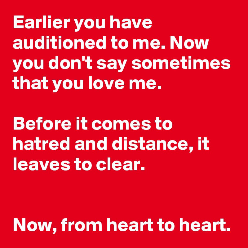 Earlier you have auditioned to me. Now you don't say sometimes that you love me. 

Before it comes to hatred and distance, it leaves to clear. 


Now, from heart to heart.
