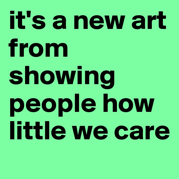 it's a new art from showing people how little we care