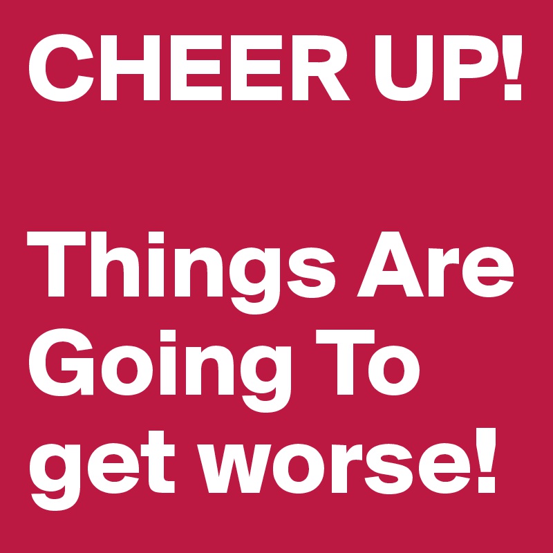 CHEER UP! 

Things Are Going To get worse!