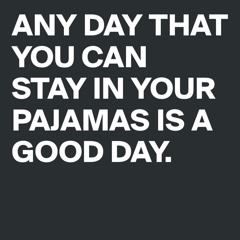 ANY DAY THAT YOU CAN STAY IN YOUR PAJAMAS IS A GOOD DAY.
