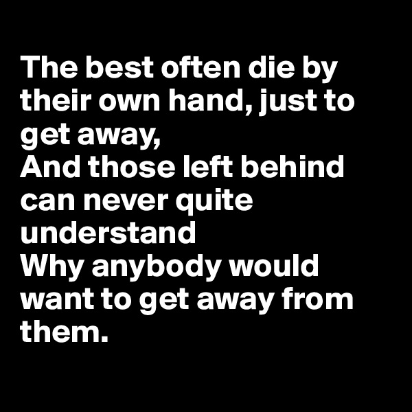 
The best often die by their own hand, just to get away,
And those left behind can never quite understand
Why anybody would want to get away from them.
