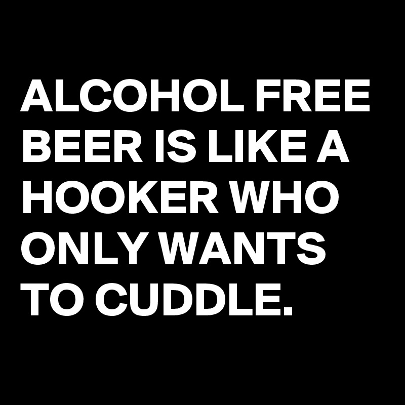 
ALCOHOL FREE BEER IS LIKE A HOOKER WHO ONLY WANTS TO CUDDLE.