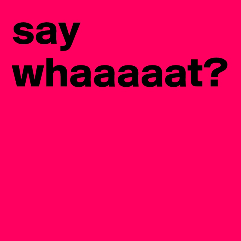 say whaaaaat?


