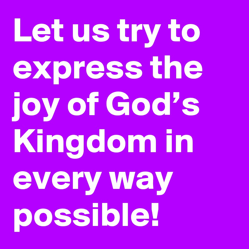Let us try to express the joy of God’s Kingdom in every way possible!