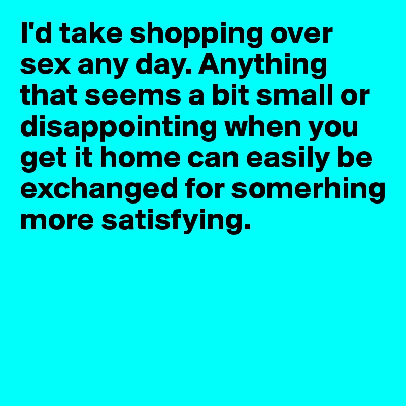 I'd take shopping over sex any day. Anything that seems a bit small or disappointing when you get it home can easily be exchanged for somerhing more satisfying.



